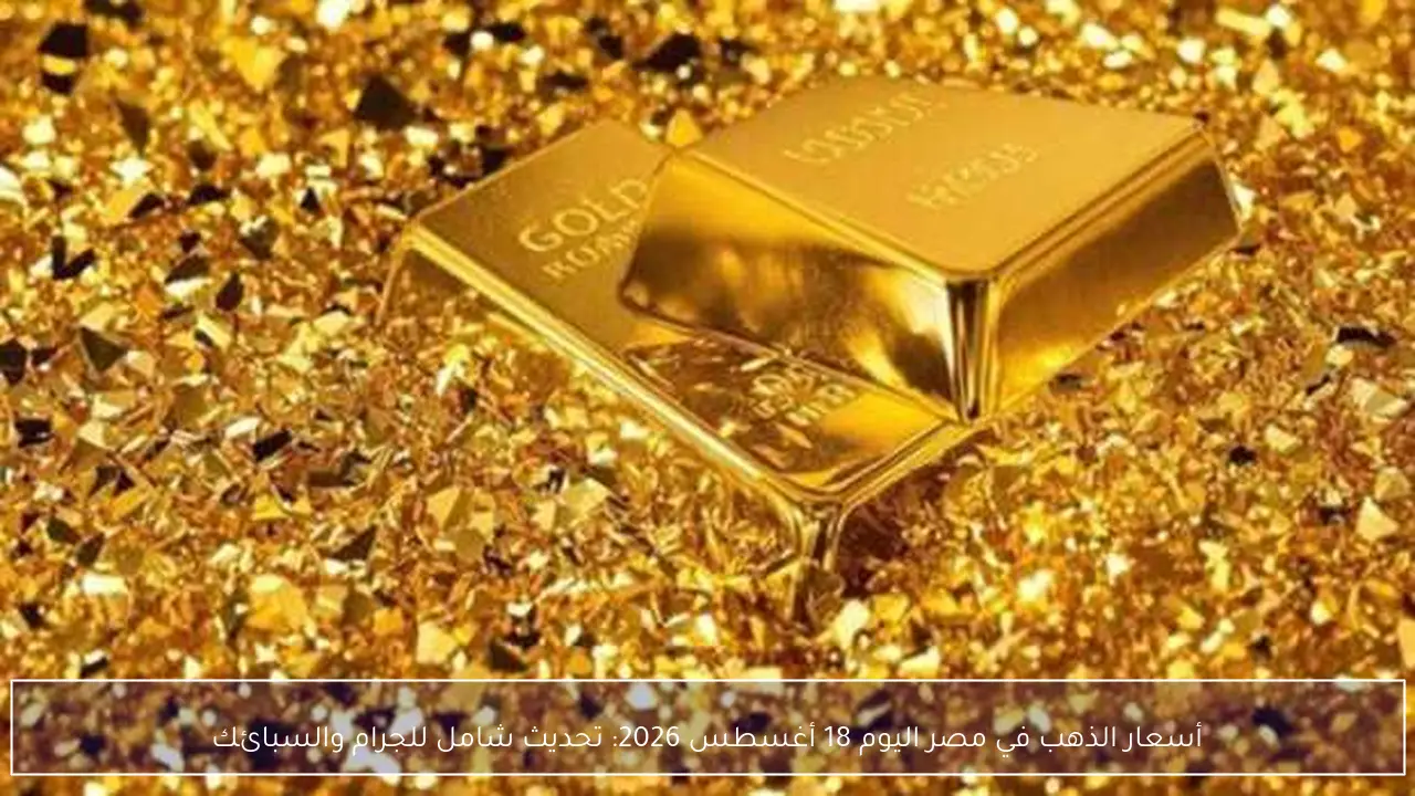 تطورات أسعار الذهب في مصر اليوم 18 أغسطس 2026 تحديث شامل لسعر الجرام والسبائك بالأسواق