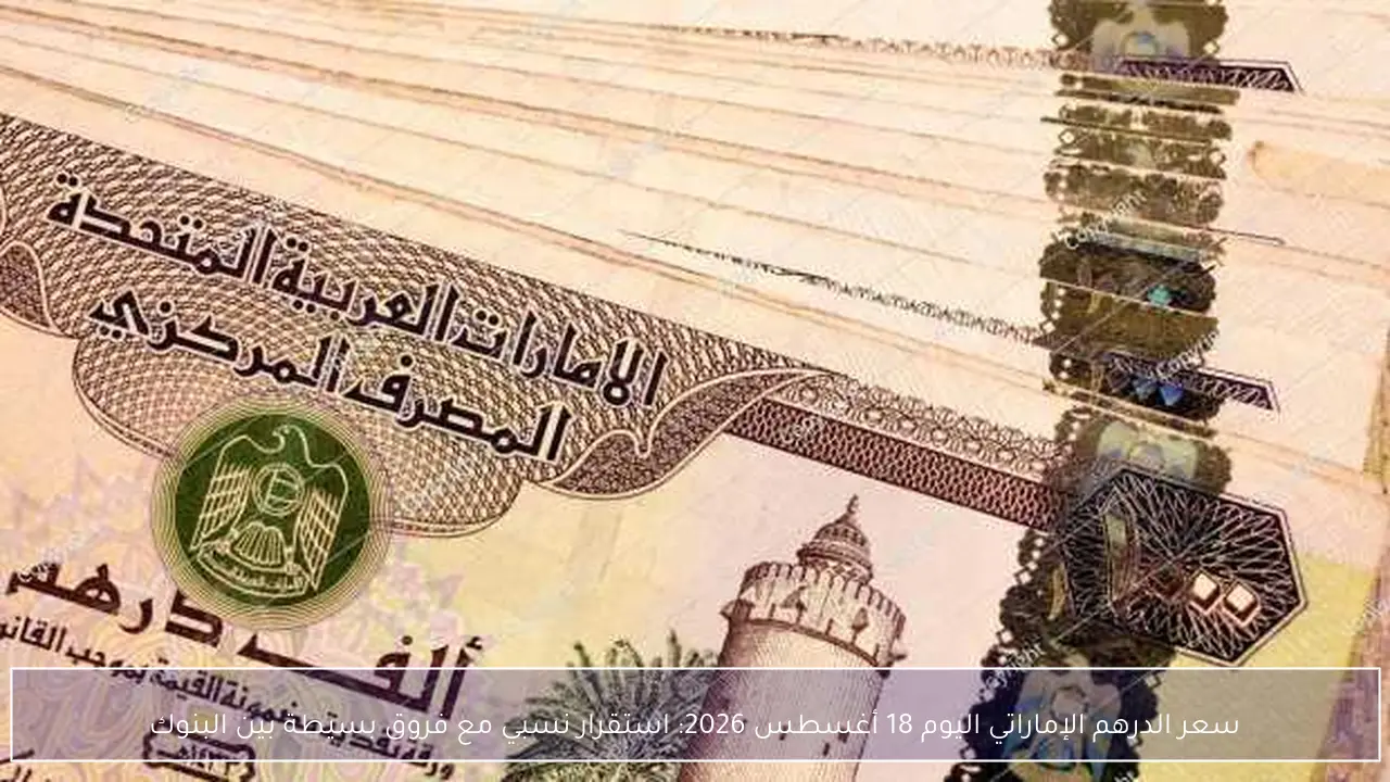 سعر الدرهم الإماراتي اليوم 18 أغسطس 2026: استقرار نسبي مع فروق بسيطة بين البنوك