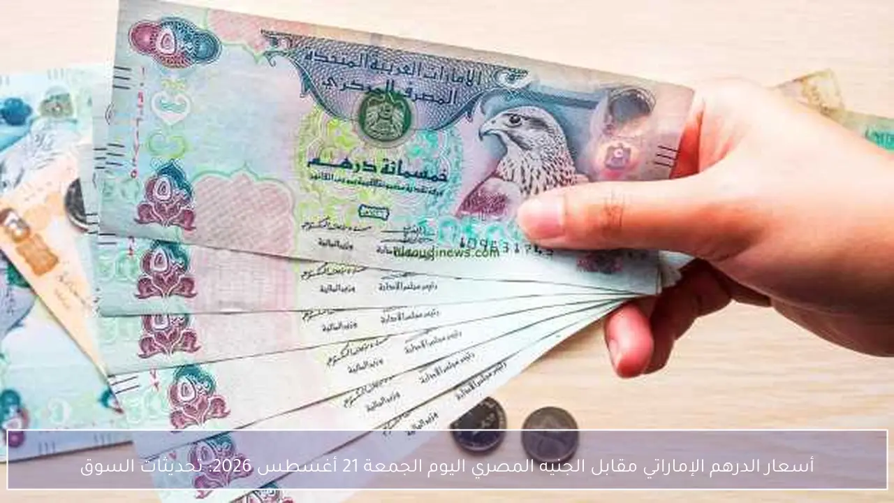 أسعار الدرهم الإماراتي مقابل الجنيه المصري اليوم الجمعة 21 أغسطس 2026: تحديثات السوق